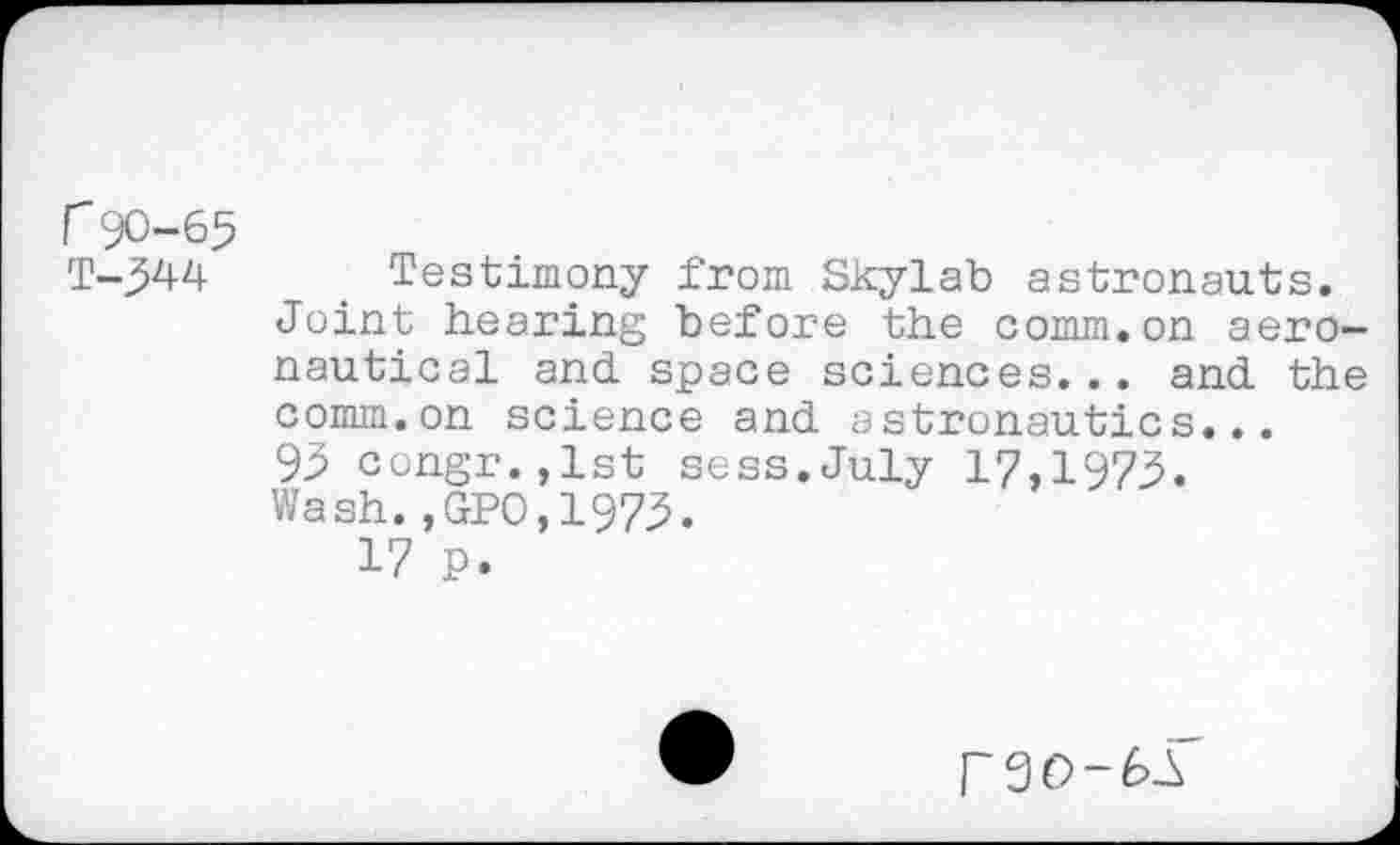 ﻿r90-65 T-544
Testimony from Skylab astronauts.
Joint hearing before the comm.on aeronautical and space sciences... and the comm.on science and astronautics...
95 congr.,lst sess.July 17,1975.
Wash.,GPO,1975.
17 P.
